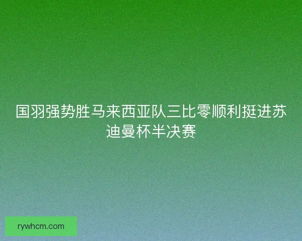 国羽强势胜马来西亚队三比零顺利挺进苏迪曼杯半决赛