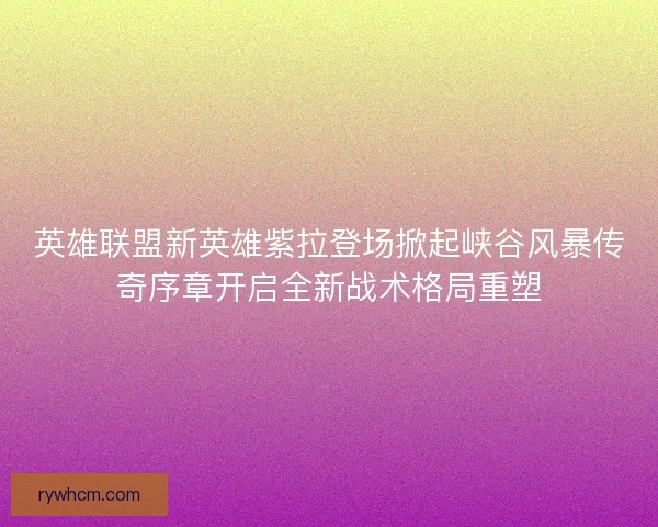 英雄联盟新英雄紫拉登场掀起峡谷风暴传奇序章开启全新战术格局重塑