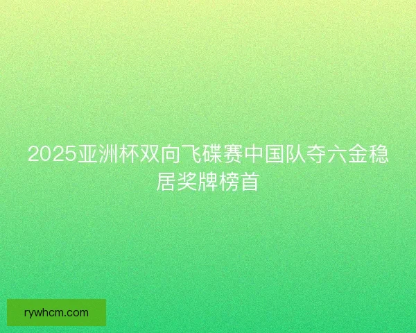 2025亚洲杯双向飞碟赛中国队夺六金稳居奖牌榜首
