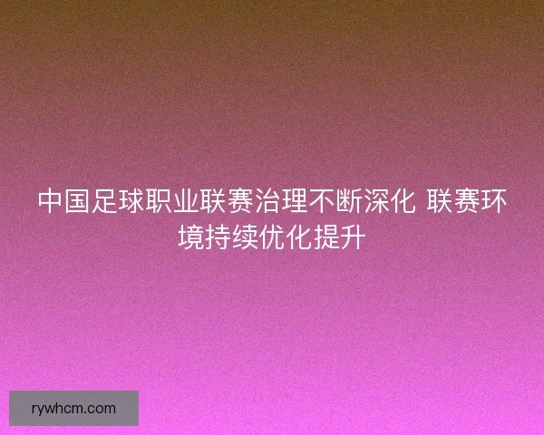 中国足球职业联赛治理不断深化 联赛环境持续优化提升 中国足球职业联赛治理不断深化 联赛环境持续优化提升