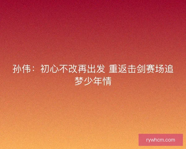 孙伟：初心不改再出发 重返击剑赛场追梦少年情