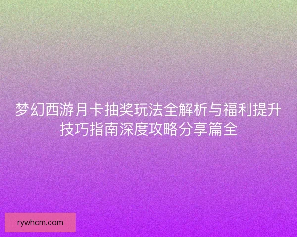 梦幻西游月卡抽奖玩法全解析与福利提升技巧指南深度攻略分享篇全 梦幻西游月卡抽奖玩法全解析与福利提升技巧指南深度攻略分享篇全