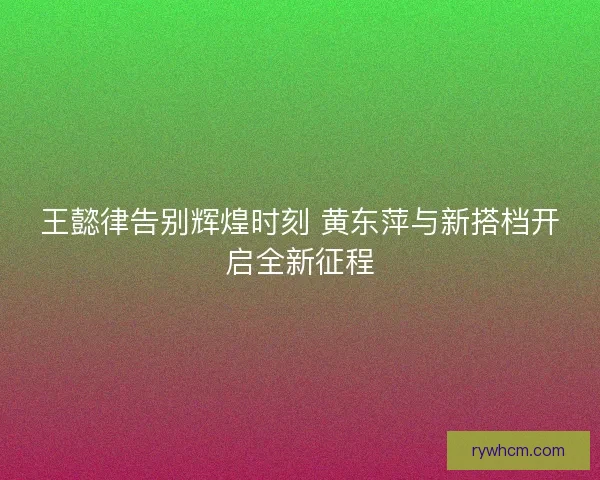 王懿律告别辉煌时刻 黄东萍与新搭档开启全新征程