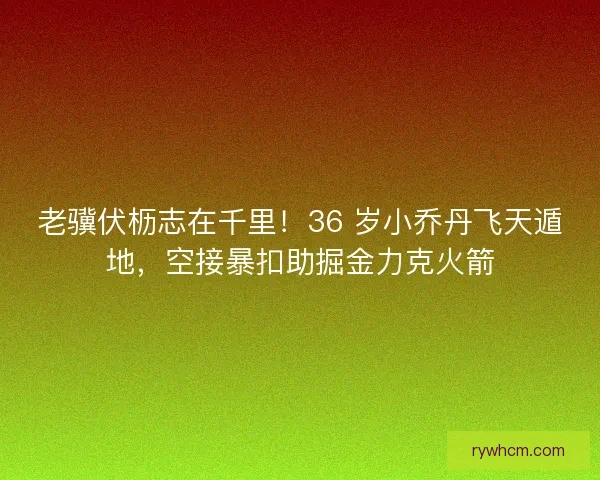 老骥伏枥志在千里！36 岁小乔丹飞天遁地，空接暴扣助掘金力克火箭