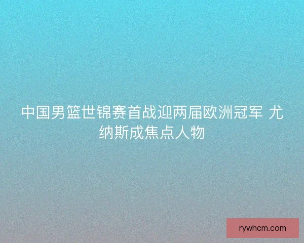 中国男篮世锦赛首战迎两届欧洲冠军 尤纳斯成焦点人物 中国男篮世锦赛首战迎两届欧洲冠军 尤纳斯成焦点人物