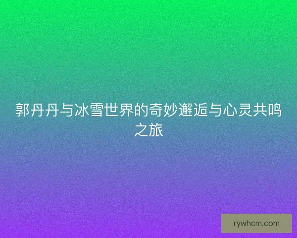 郭丹丹与冰雪世界的奇妙邂逅与心灵共鸣之旅