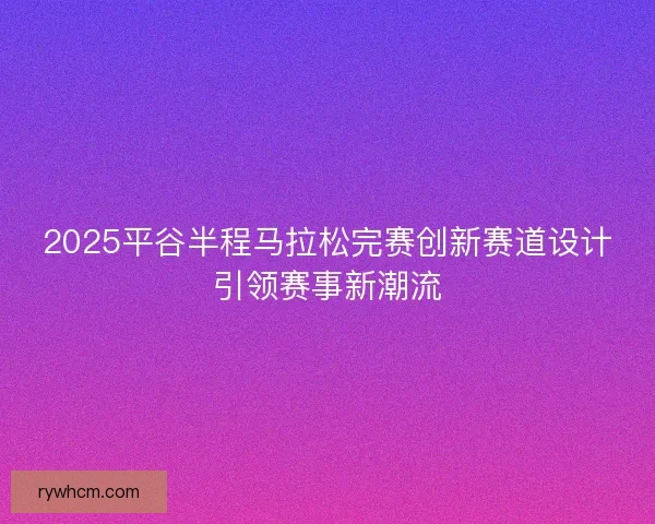 2025平谷半程马拉松完赛创新赛道设计引领赛事新潮流 2025平谷半程马拉松完赛创新赛道设计引领赛事新潮流