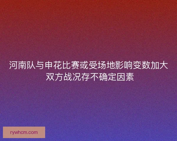 河南队与申花比赛或受场地影响变数加大 双方战况存不确定因素