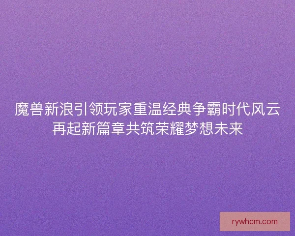 魔兽新浪引领玩家重温经典争霸时代风云再起新篇章共筑荣耀梦想未来 魔兽新浪引领玩家重温经典争霸时代风云再起新篇章共筑荣耀梦想未来