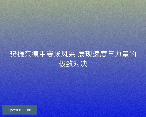 樊振东德甲赛场风采 展现速度与力量的极致对决 樊振东德甲赛场风采 展现速度与力量的极致对决