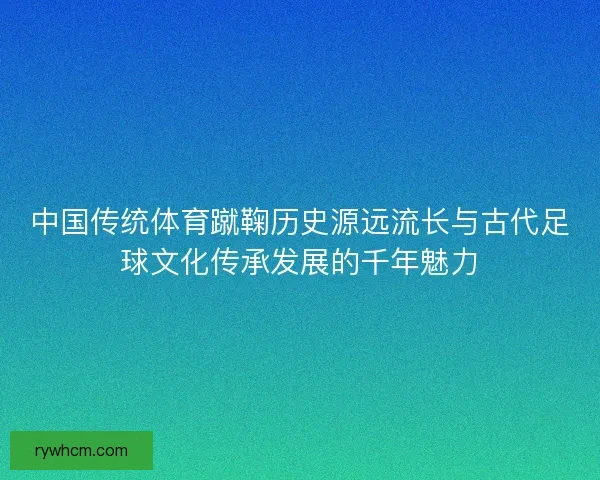 中国传统体育蹴鞠历史源远流长与古代足球文化传承发展的千年魅力 中国传统体育蹴鞠历史源远流长与古代足球文化传承发展的千年魅力