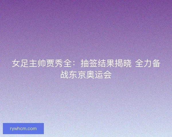女足主帅贾秀全:抽签结果揭晓 全力备战东京奥运会 女足主帅贾秀全:抽签结果揭晓 全力备战东京奥运会