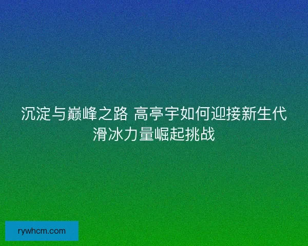 沉淀与巅峰之路 高亭宇如何迎接新生代滑冰力量崛起挑战