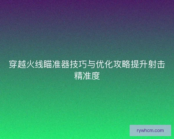 穿越火线瞄准器技巧与优化攻略提升射击精准度 穿越火线瞄准器技巧与优化攻略提升射击精准度