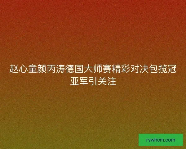 赵心童颜丙涛德国大师赛精彩对决包揽冠亚军引关注 赵心童颜丙涛德国大师赛精彩对决包揽冠亚军引关注