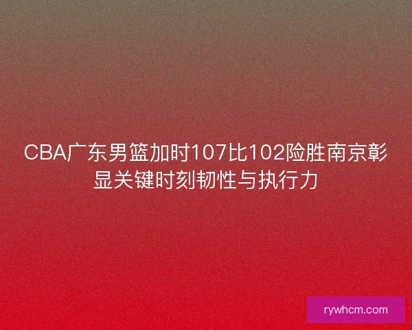 CBA广东男篮加时107比102险胜南京彰显关键时刻韧性与执行力 CBA广东男篮加时107比102险胜南京彰显关键时刻韧性与执行力