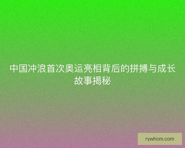 中国冲浪首次奥运亮相背后的拼搏与成长故事揭秘