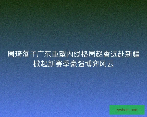 周琦落子广东重塑内线格局赵睿远赴新疆掀起新赛季豪强博弈风云 周琦落子广东重塑内线格局赵睿远赴新疆掀起新赛季豪强博弈风云