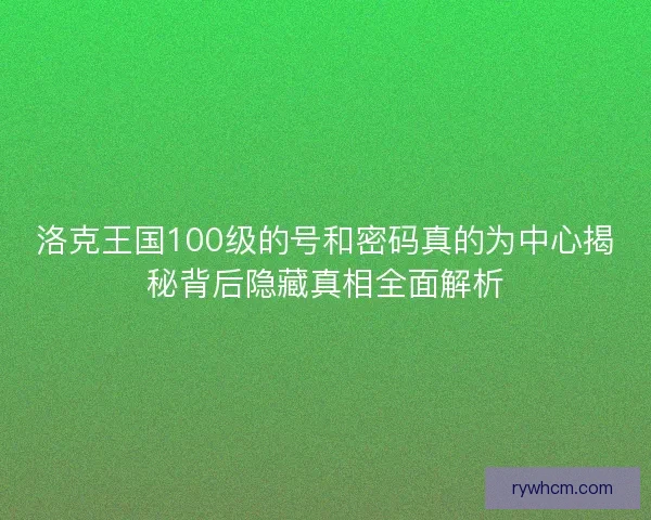 洛克王国100级的号和密码真的为中心揭秘背后隐藏真相全面解析 洛克王国100级的号和密码真的为中心揭秘背后隐藏真相全面解析