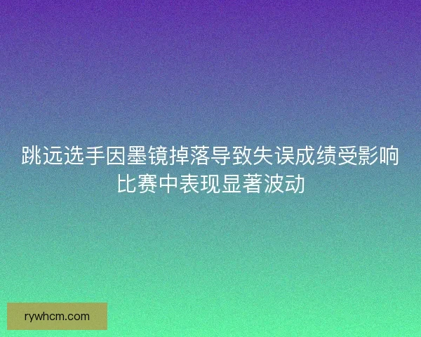 跳远选手因墨镜掉落导致失误成绩受影响比赛中表现显著波动
