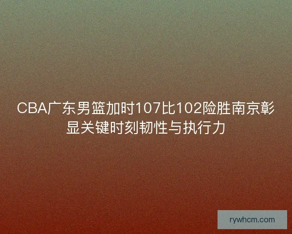 CBA广东男篮加时107比102险胜南京彰显关键时刻韧性与执行力