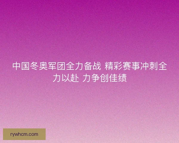 中国冬奥军团全力备战 精彩赛事冲刺全力以赴 力争创佳绩