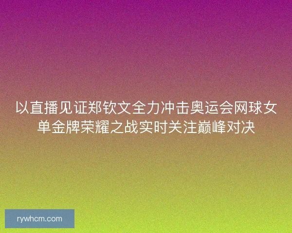 以直播见证郑钦文全力冲击奥运会网球女单金牌荣耀之战实时关注巅峰对决