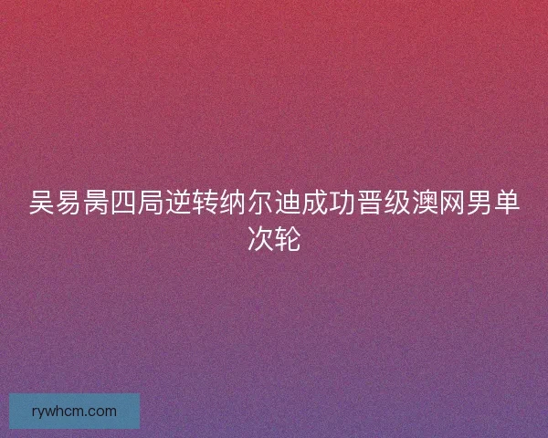 吴易昺四局逆转纳尔迪成功晋级澳网男单次轮