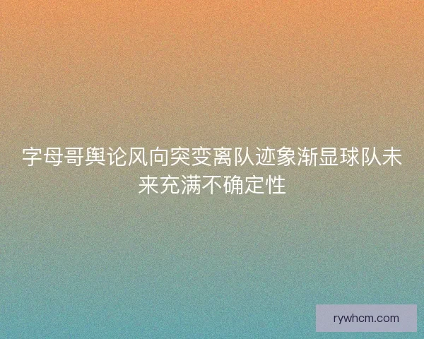 字母哥舆论风向突变离队迹象渐显球队未来充满不确定性