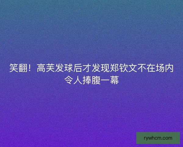 笑翻！高芙发球后才发现郑钦文不在场内令人捧腹一幕