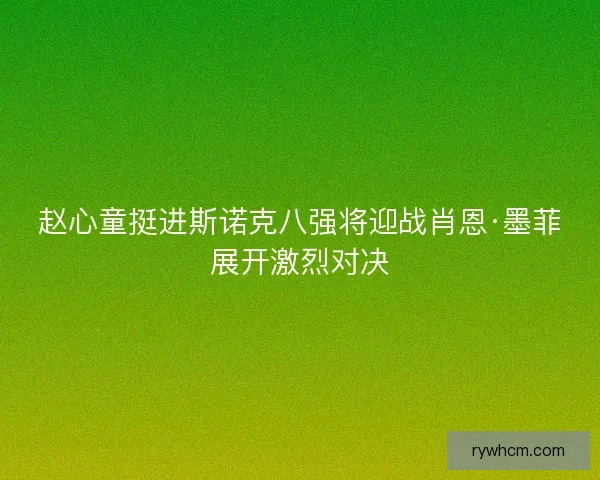 赵心童挺进斯诺克八强将迎战肖恩·墨菲展开激烈对决
