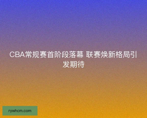 CBA常规赛首阶段落幕 联赛焕新格局引发期待 CBA常规赛首阶段落幕 联赛焕新格局引发期待