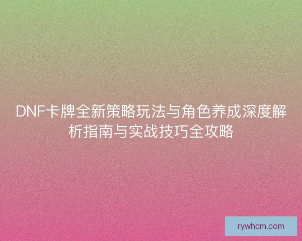DNF卡牌全新策略玩法与角色养成深度解析指南与实战技巧全攻略 DNF卡牌全新策略玩法与角色养成深度解析指南与实战技巧全攻略