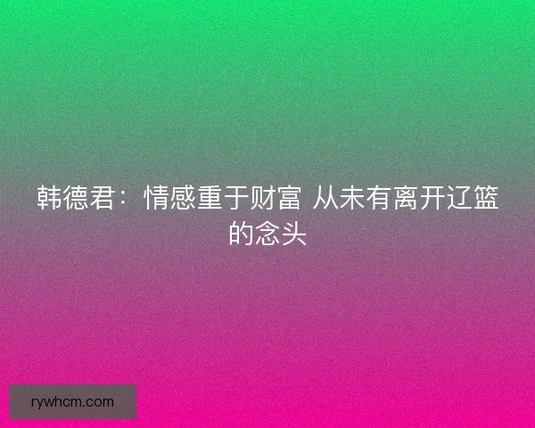韩德君:情感重于财富 从未有离开辽篮的念头 韩德君:情感重于财富 从未有离开辽篮的念头