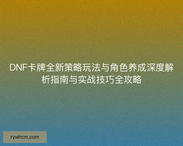 DNF卡牌全新策略玩法与角色养成深度解析指南与实战技巧全攻略 DNF卡牌全新策略玩法与角色养成深度解析指南与实战技巧全攻略