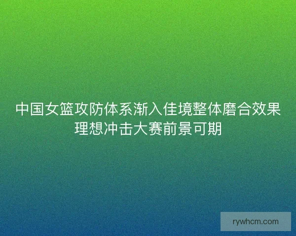 中国女篮攻防体系渐入佳境整体磨合效果理想冲击大赛前景可期 中国女篮攻防体系渐入佳境整体磨合效果理想冲击大赛前景可期