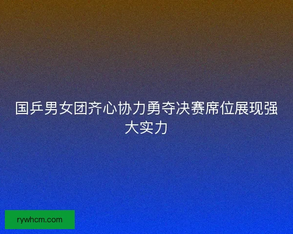 国乒男女团齐心协力勇夺决赛席位展现强大实力 国乒男女团齐心协力勇夺决赛席位展现强大实力